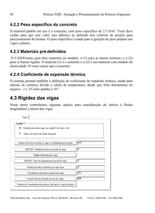 42 Pórtico-TQS - Geração e Processamento de Pórticos Espaciais
TQS Informática Ltda Rua dos Pinheiros 706 c/2 05422-001 São Paulo SP Tel (011) 3083-2722 Fax 3083-2798
4.2.2 Peso específico do concreto
O material padrão em uso é o concreto, com peso específico de 2.5 tf/m3. Você deve
cuidar para que este valor seja idêntico ao definido nos critérios de projeto para
processamento de formas. O peso específico é usado para a geração de peso próprio nas
vigas e pilares.
4.2.3 Materiais pré-definidos
O CAD/Formas gera dois materiais no modelo, o (1) para as barras normais, e o (2)
para as barras rígidas. O material (1) é o concreto e o (2) é um material com módulo de
elasticidade 10 vezes maior que o concreto.
4.2.4 Coeficiente de expansão térmica
O sistema permite também a definição do coeficiente de expansão térmica, usado para
cálculo de esforços devido a efeito de temperatura, desde que feita diretamente no
arquivo .POR. O valor padrão é 10-5.
4.3 Rigidez das vigas
Neste menu controlamos algumas opções para consideração de inércia à flexão
longitudinal e lateral das vigas.
 