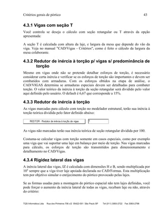 Critérios gerais de pórtico 43
TQS Informática Ltda Rua dos Pinheiros 706 c/2 05422-001 São Paulo SP Tel (011) 3083-2722 Fax 3083-2798
4.3.1 Vigas com seção T
Você controla se deseja o cálculo com seção retangular ou T através da opção
apresentada:
A seção T é calculada com altura da laje, e largura da mesa que depende do vão da
viga. Veja no manual "CAD/Vigas - Critérios", como é feito o cálculo da largura da
mesa colaborante.
4.3.2 Redutor de inércia à torção p/ vigas s/ predominância de
torção
Mesmo em vigas onde não se pretende detalhar esforços de torção, é necessário
considerar certa inércia e verificar se os esforços de torção são importantes e devem ser
combatidos com armaduras. Com os esforços obtidos na etapa de análise, o
CAD/VIGAS determina se armaduras especiais devem ser detalhadas para combater
torção. O valor teórico da inércia à torção da seção retangular será dividido pelo valor
aqui definido pelo usuário. O default é 6,67 que corresponde a 15%.
4.3.3 Redutor de inércia à torção
As vigas marcadas para cálculo com torção no modelador estrutural, terão sua inércia à
torção teórica dividida pelo fator definido abaixo:
As vigas não marcadas terão sua inércia teórica de seção retangular dividida por 100.
Costuma-se calcular vigas com torção somente em casos especiais, como por exemplo
uma viga que vai suportar uma laje em balanço por meio de torção. Nas vigas marcadas
para cálculo, os esforços de torção são transmitidos para dimensionamento e
detalhamento no CAD/Vigas.
4.3.4 Rigidez lateral das vigas
A inércia lateral das vigas, IZ é calculada com dimensões H e B, sendo multiplicada por
105 sempre que a viga tiver laje apoiada declarada no CAD/Formas. Esta multiplicação
tem por objetivo simular o enrijecimento do pórtico provocado pelas lajes.
Se as formas usadas para a montagem do pórtico espacial não tem lajes definidas, você
pode forçar o aumento da inércia lateral de todas as vigas, recebam laje ou não, através
do critério:
 