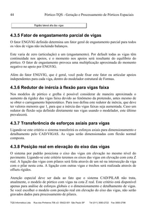 44 Pórtico-TQS - Geração e Processamento de Pórticos Espaciais
TQS Informática Ltda Rua dos Pinheiros 706 c/2 05422-001 São Paulo SP Tel (011) 3083-2722 Fax 3083-2798
4.3.5 Fator de engastamento parcial de vigas
O fator ENGVIG definido determina um fator geral de engastamento parcial para todos
os vãos de vigas não incluindo balanços.
Este varia de zero (articulação) a um (engastamento). Por default todas as vigas têm
continuidade nos apoios, e o momento nos apoios será resultante do equilíbrio do
pórtico. O fator de engastamento provoca uma multiplicação aproximada do momento
negativo no apoio por ENGVIG.
Além do fator ENGVIG, que é geral, você pode fixar este fator ou articular apoios
independentes para cada viga, dentro do modelador estrutural de Formas.
4.3.6 Redutor de inércia à flexão para vigas faixa
Nos modelos de pórtico e grelha é possível considerar de maneira aproximada o
aumento da rigidez das vigas faixa devido ao fenômeno da protensão, antes mesmo de
se obter o carregamento hiperestático. Para isso defina este redutor de inércia, que deve
ter valores menores que 1, para que a inércia das vigas faixas seja aumentada. Caso um
redutor de flexão seja definido diretamente nas vigas usando o modelador, este último
prevalecerá.
4.3.7 Transferência de esforços axiais para vigas
Ligando-se este critério o sistema transferirá os esforços axiais para dimensionamento e
detalhamento pelo CAD/VIGAS. As vigas serão dimensionadas com flexão normal
composta.
4.3.8 Posição real em elevação do eixo das vigas
O sistema por padrão posiciona o eixo das vigas em elevação no mesmo nível do
pavimento. Ligando-se este critério teremos os eixos das vigas em elevação com cota Z
real. A ligação das vigas com pilares será feita através de um nó na intersecção da viga
com o pilar nesta cota. A ligação com outras vigas e trechos será realizada através de
offsets rígidos.
Atenção especial deve ser dada ao fato que o sistema CAD/PILAR não trata,
atualmente, o modelo de pórtico com vigas na cota Z real. Este critério está disponível
apenas para análise de esforços globais e o dimensionamento e detalhamento de vigas.
Se você escolher o modelo com posição real em elevação do eixo das vigas, não serão
gravados dados para processamento de pilares.
 