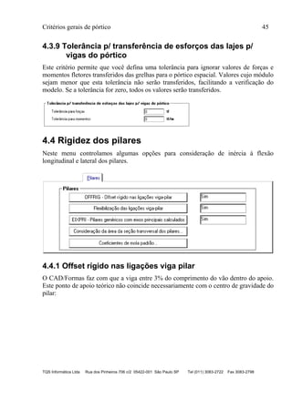 Critérios gerais de pórtico 45
TQS Informática Ltda Rua dos Pinheiros 706 c/2 05422-001 São Paulo SP Tel (011) 3083-2722 Fax 3083-2798
4.3.9 Tolerância p/ transferência de esforços das lajes p/
vigas do pórtico
Este critério permite que você defina uma tolerância para ignorar valores de forças e
momentos fletores transferidos das grelhas para o pórtico espacial. Valores cujo módulo
sejam menor que esta tolerância não serão transferidos, facilitando a verificação do
modelo. Se a tolerância for zero, todos os valores serão transferidos.
4.4 Rigidez dos pilares
Neste menu controlamos algumas opções para consideração de inércia à flexão
longitudinal e lateral dos pilares.
4.4.1 Offset rígido nas ligações viga pilar
O CAD/Formas faz com que a viga entre 3% do comprimento do vão dentro do apoio.
Este ponto de apoio teórico não coincide necessariamente com o centro de gravidade do
pilar:
 