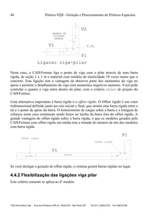 46 Pórtico-TQS - Geração e Processamento de Pórticos Espaciais
TQS Informática Ltda Rua dos Pinheiros 706 c/2 05422-001 São Paulo SP Tel (011) 3083-2722 Fax 3083-2798
RIGIDEZ
GRANDE
V1
P1
V2
BARRAS DE
C.G.
Ligacao viga-pilar
Neste caso, o CAD/Formas liga o ponto da viga com o pilar através de uma barra
rígida, de seção 1 x 1 m e material com módulo de elasticidade 10 vezes maior que o
concreto. Esta ligação tem a vantagem de absorver parte dos momentos da viga no
apoio e permitir o detalhamento da viga com momentos negativos menores. Você pode
controlar o quanto a viga entra dentro do pilar, com o critério EXTAPO de projeto do
CAD/Formas.
Uma alternativa importante à barra rígida é o offset rígido. O Offset rígido é um vetor
tridimensional definido junto aos nós inicial e final, que simula uma barra rígida entre o
nó e o ponto de apoio da barra. O fornecimento de cargas sobre a barra e a listagem de
esforços neste caso continuam sendo feitos no trecho da barra fora do offset rígido. A
grande vantagem do offset rígido sobre a barra rígida, é que os modelos gerados pelo
CAD/Formas com offset rígido em média tem a metade do número de nós dos modelos
com barra rígida.
V1
P1
barra
Offset rigido
Offset rigido
Se você desligar a geração de offset rígido, o sistema gerará barras rígidas no lugar.
4.4.2 Flexibilização das ligações viga pilar
Este critério somente se aplica ao 4º modelo
 