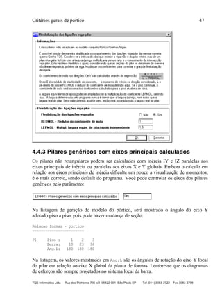 Critérios gerais de pórtico 47
TQS Informática Ltda Rua dos Pinheiros 706 c/2 05422-001 São Paulo SP Tel (011) 3083-2722 Fax 3083-2798
4.4.3 Pilares genéricos com eixos principais calculados
Os pilares não retangulares podem ser calculados com inércia IY e IZ paralelas aos
eixos principais de inércia ou paralelas aos eixos X e Y globais. Embora o cálculo em
relação aos eixos principais de inércia dificulte um pouco a visualização de momentos,
é o mais correto, sendo default do programa. Você pode controlar os eixos dos pilares
genéricos pelo parâmetro:
Na listagem de geração do modelo do pórtico, será mostrado o ângulo do eixo Y
adotado piso a piso, pois pode haver mudança de seção:
Relacao formas - portico
========================
P1 Piso : 1 2 3
Barra: 10 23 36
Ang.L: 180 180 180
Na listagem, os valores mostrados em Ang.L são os ângulos de rotação do eixo Y local
do pilar em relação ao eixo X global da planta de formas. Lembre-se que os diagramas
de esforços são sempre projetados no sistema local da barra.
 