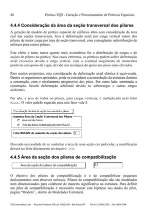 48 Pórtico-TQS - Geração e Processamento de Pórticos Espaciais
TQS Informática Ltda Rua dos Pinheiros 706 c/2 05422-001 São Paulo SP Tel (011) 3083-2722 Fax 3083-2798
4.4.4 Consideração da área da seção transversal dos pilares
A geração do modelo de pórtico espacial de edifícios altos com consideração da área
real das seções transversais, leva à deformação axial por carga vertical maior dos
pilares de maior carga por área de seção transversal, com conseqüente redistribuição de
esforços para outros pilares.
Este efeito é tanto maior quanto mais assimétrica for a distribuição de cargas e de
seções de pilares no pórtico. Nos casos extremos, os pórticos podem sofrer deformação
axial excessiva devido a carga vertical, com o eventual surgimento de momentos
positivos em apoios de vigas, devido aos recalques do apoio nos pisos mais elevados.
Para muitos projetistas, esta consideração de deformação axial elástica é equivocada.
Dentre os argumentos apontados, pode-se considerar a acomodação da estrutura durante
a construção, com o nivelamento progressivo dos pisos. Por outro lado, terminada a
construção, haverá deformação adicional devido às sobrecargas e outras cargas
acidentais.
Por isto, a área de todos os pilares, para cargas verticais, é multiplicada pelo fator
MULAXI. O valor padrão sugerido para este fator vale 3.
Havendo necessidade de se controlar a área de uma seção em particular, a modificação
deverá ser feita diretamente no arquivo .POR.
4.4.5 Área da seção dos pilares de compatibilização
O objetivo dos pilares de compatibilização é o de compatibilizar pequenos
deslocamentos sem absorver esforços. Pilares de compatibilização não são modelados
nem dimensionados para colaborar de maneira significativa na estrutura. Para definir
um pilar de compatibilização é necessário marcar esta hipótese nos dados do pilar,
página “Modelo” , dentro do Modelador Estrutural.
 