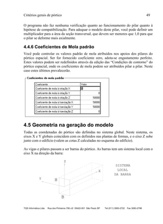 Critérios gerais de pórtico 49
TQS Informática Ltda Rua dos Pinheiros 706 c/2 05422-001 São Paulo SP Tel (011) 3083-2722 Fax 3083-2798
O programa não faz nenhuma verificação quanto ao funcionamento do pilar quanto à
hipótese de compatibilização. Para adequar o modelo deste pilar, você pode definir um
multiplicador para a área da seção transversal, que devem ser menores que 1,0 para que
o pilar se deforme mais axialmente.
4.4.6 Coeficientes de Mola padrão
Você pode controlar os valores padrão de mola atribuídos nos apoios dos pilares do
pórtico espacial. Ser for fornecido coeficiente zero, adota-se engastamento perfeito.
Estes valores podem ser redefinidos através da edição das “Condições de contorno” do
pórtico espacial, onde os coeficientes de mola podem ser atribuídos pilar a pilar. Neste
caso estes últimos prevalecerão.
4.5 Geometria na geração do modelo
Todas as coordenadas do pórtico são definidas no sistema global. Neste sistema, os
eixos X e Y globais coincidem com os definidos nas plantas de formas, e o eixo Z sobe
junto com o edifício (valem as cotas Z calculadas no esquema do edifício).
As vigas e pilares passam a ser barras do pórtico. As barras tem um sistema local com o
eixo X na direção da barra:
H
B
Z
Y
X
SISTEMA
LOCAL
DA BARRA
 