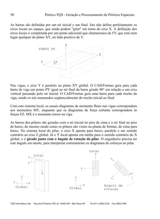 50 Pórtico-TQS - Geração e Processamento de Pórticos Espaciais
TQS Informática Ltda Rua dos Pinheiros 706 c/2 05422-001 São Paulo SP Tel (011) 3083-2722 Fax 3083-2798
As barras são definidas por um nó inicial e um final. Isto não define perfeitamente os
eixos locais no espaço, que ainda podem "girar" em torno do eixo X. A definição dos
eixos locais é completada por um ponto adicional que chamaremos de PY, que está num
lugar qualquer do plano XY, no lado positivo de Y.
Z
Y
X
PY
PONTO PY
Nas vigas, o eixo Y é paralelo ao plano XY global. O CAD/Formas gera para cada
barra de viga um ponto PY igual ao nó final da barra girado 90° em relação a um eixo
vertical passando pelo nó inicial. O CAD/Formas gera uma barra para cada trecho de
viga, sendo os nós numerados seqüencialmente do trecho inicial ao final.
Com este sistema local, os usuais diagramas de momento fletor nas vigas correspondem
aos momentos MY, enquanto que os diagramas de força cortante correspondem às
forças FZ. MX é o momento torsor na viga.
As barras dos pilares são geradas com o nó inicial no piso de cima e o nó final no piso
de baixo, do mesmo modo como os pilares são vistos na planta de formas, de cima para
baixo. No sistema local do pilar, o eixo X aponta para baixo, paralelo e em sentido
contrário ao eixo Z global. Já o Y local aponta em média para o sentido contrário do X
global, e é girado junto com o ângulo de rotação do pilar. O engenheiro precisa ter
este ângulo em mente, para interpretar corretamente os diagramas de esforços no pilar.
Y
Z
X
Global
X
Y
Z
Local
Y
X
Global
Y
Z
YZ
Local
Angulo de
rotacao
45°
 