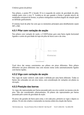 Critérios gerais de pórtico 51
TQS Informática Ltda Rua dos Pinheiros 706 c/2 05422-001 São Paulo SP Tel (011) 3083-2722 Fax 3083-2798
Nos pilares, o ponto PY é locado 10 m à esquerda do centro de gravidade do pilar,
rodado junto com o eixo Y. Lembre-se de que quando a forma é gerada através do
modelador estrutural de formas, os pilares retangulares recebem ângulo de rotação igual
ao definido graficamente.
O sistema local do pilar faz com que os momentos principais para detalhamento sejam
MY e MZ.
4.5.1 Pilar com variação de seção
Nos pilares com variação de seção, o CAD/Formas gera uma barra rígida horizontal
ligando o centro de gravidade do topo do pilar de baixo com o de cima.
Pilar
Barra rigida
Elevacao
Você deve dar nomes consistentes aos pilares em pisos diferentes. Dois pilares
diferentes em pisos diferentes mas com mesmo nome serão automaticamente ligados
com barras rígidas.
4.5.2 Viga com variação de seção
Nas vigas de seção variável, cada seção é definida por uma barra diferente. Todas as
barras são colocadas em um eixo único, sem consideração de variações em planta ou
elevação.
4.5.3 Posição das barras
As vigas são representadas por barras passando pelo seu eixo central, na mesma cota do
piso. Não são considerados rebaixamentos. Os pilares são representados por barras
passando pelo centro de gravidade da seção.
Os pisos são gerados de baixo para cima, e em cada piso, primeiro as vigas e depois os
pilares. Os nós são criados e numerados na mesma ordem da criação das barras.
 