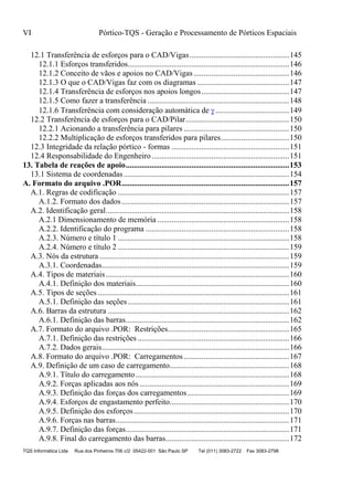 VI Pórtico-TQS - Geração e Processamento de Pórticos Espaciais
TQS Informática Ltda Rua dos Pinheiros 706 c/2 05422-001 São Paulo SP Tel (011) 3083-2722 Fax 3083-2798
12.1 Transferência de esforços para o CAD/Vigas..................................................145
12.1.1 Esforços transferidos.................................................................................146
12.1.2 Conceito de vãos e apoios no CAD/Vigas................................................146
12.1.3 O que o CAD/Vigas faz com os diagramas ..............................................147
12.1.4 Transferência de esforços nos apoios longos............................................147
12.1.5 Como fazer a transferência .......................................................................148
12.1.6 Transferência com consideração automática de .....................................149
12.2 Transferência de esforços para o CAD/Pilar....................................................150
12.2.1 Acionando a transferência para pilares.....................................................150
12.2.2 Multiplicação de esforços transferidos para pilares..................................150
12.3 Integridade da relação pórtico - formas ...........................................................151
12.4 Responsabilidade do Engenheiro.....................................................................151
13. Tabela de reações de apoio..................................................................................153
13.1 Sistema de coordenadas...................................................................................154
A. Formato do arquivo .POR....................................................................................157
A.1. Regras de codificação ......................................................................................157
A.1.2. Formato dos dados....................................................................................157
A.2. Identificação geral............................................................................................158
A.2.1 Dimensionamento de memória ..................................................................158
A.2.2. Identificação do programa ........................................................................158
A.2.3. Número e título 1 ......................................................................................158
A.2.4. Número e título 2 ......................................................................................159
A.3. Nós da estrutura ...............................................................................................159
A.3.1. Coordenadas..............................................................................................159
A.4. Tipos de materiais............................................................................................160
A.4.1. Definição dos materiais.............................................................................160
A.5. Tipos de seções ................................................................................................161
A.5.1. Definição das seções.................................................................................161
A.6. Barras da estrutura ...........................................................................................162
A.6.1. Definição das barras..................................................................................162
A.7. Formato do arquivo .POR: Restrições.............................................................165
A.7.1. Definição das restrições ............................................................................166
A.7.2. Dados gerais..............................................................................................166
A.8. Formato do arquivo .POR: Carregamentos.....................................................167
A.9. Definição de um caso de carregamento............................................................168
A.9.1. Título do carregamento.............................................................................168
A.9.2. Forças aplicadas aos nós ...........................................................................169
A.9.3. Definição das forças dos carregamentos...................................................169
A.9.4. Esforços de engastamento perfeito............................................................170
A.9.5. Definição dos esforços..............................................................................170
A.9.6. Forças nas barras.......................................................................................171
A.9.7. Definição das forças..................................................................................171
A.9.8. Final do carregamento das barras..............................................................172
 