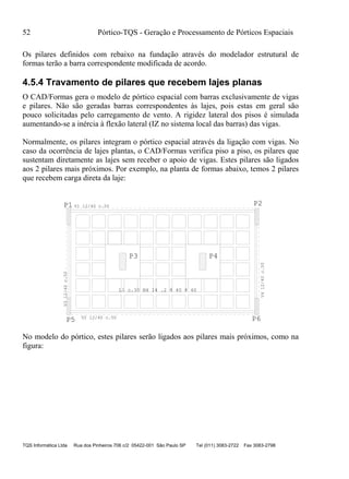 52 Pórtico-TQS - Geração e Processamento de Pórticos Espaciais
TQS Informática Ltda Rua dos Pinheiros 706 c/2 05422-001 São Paulo SP Tel (011) 3083-2722 Fax 3083-2798
Os pilares definidos com rebaixo na fundação através do modelador estrutural de
formas terão a barra correspondente modificada de acordo.
4.5.4 Travamento de pilares que recebem lajes planas
O CAD/Formas gera o modelo de pórtico espacial com barras exclusivamente de vigas
e pilares. Não são geradas barras correspondentes às lajes, pois estas em geral são
pouco solicitadas pelo carregamento de vento. A rigidez lateral dos pisos é simulada
aumentando-se a inércia à flexão lateral (IZ no sistema local das barras) das vigas.
Normalmente, os pilares integram o pórtico espacial através da ligação com vigas. No
caso da ocorrência de lajes plantas, o CAD/Formas verifica piso a piso, os pilares que
sustentam diretamente as lajes sem receber o apoio de vigas. Estes pilares são ligados
aos 2 pilares mais próximos. Por exemplo, na planta de formas abaixo, temos 2 pilares
que recebem carga direta da laje:
P1 P2
P3 P4
P5 P6
L1 c.30 N4 14 .2 8 40 8 40
V1 12/40 c.50
V312/40c.50
V2 12/40 c.50
V412/40c.50
No modelo do pórtico, estes pilares serão ligados aos pilares mais próximos, como na
figura:
 
