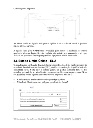Critérios gerais de pórtico 53
TQS Informática Ltda Rua dos Pinheiros 706 c/2 05422-001 São Paulo SP Tel (011) 3083-2722 Fax 3083-2798
grande rigidez
lateral e axial
Ligacoes de
As barras usadas na ligação têm grande rigidez axial e à flexão lateral, e pequena
rigidez à flexão vertical.
A ligação feita pelo CAD/Formas pressupõe pelo menos a existência de pilares
recebendo vigas de borda. Se esta condição não existir, será necessário criar vigas
fictícias nas plantas de formas para garantir a ligação dos pilares do modelo.
4.6 Estado Limite Último - ELU
O modelo para a verificação do estado limite último (ELU) pode ter rigidez diferente do
modelo de Estado Limite de Serviço (ELS), devido à consideração simplificada de não
linearidade física. Neste caso o sistema gerará um pórtico diferente para os dois
modelos, que poderão ser visualizados por comandos diferentes no gerenciador. Nesta
aba podem-se definir algumas das características do pórtico para ELU:
 Coeficientes de não linearidade física para vigas e pilares
 Módulo de Elasticidade a ser utilizado no cálculo do GamaZ
 