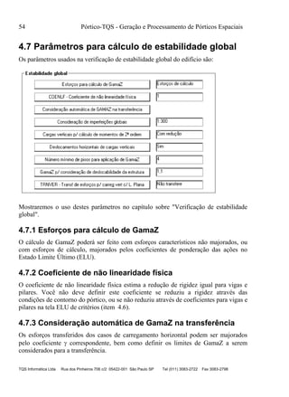 54 Pórtico-TQS - Geração e Processamento de Pórticos Espaciais
TQS Informática Ltda Rua dos Pinheiros 706 c/2 05422-001 São Paulo SP Tel (011) 3083-2722 Fax 3083-2798
4.7 Parâmetros para cálculo de estabilidade global
Os parâmetros usados na verificação de estabilidade global do edifício são:
Mostraremos o uso destes parâmetros no capítulo sobre "Verificação de estabilidade
global".
4.7.1 Esforços para cálculo de GamaZ
O cálculo de GamaZ poderá ser feito com esforços característicos não majorados, ou
com esforços de cálculo, majorados pelos coeficientes de ponderação das ações no
Estado Limite Último (ELU).
4.7.2 Coeficiente de não linearidade física
O coeficiente de não linearidade física estima a redução de rigidez igual para vigas e
pilares. Você não deve definir este coeficiente se reduziu a rigidez através das
condições de contorno do pórtico, ou se não reduziu através de coeficientes para vigas e
pilares na tela ELU de critérios (item 4.6).
4.7.3 Consideração automática de GamaZ na transferência
Os esforços transferidos dos casos de carregamento horizontal podem ser majorados
pelo coeficiente  correspondente, bem como definir os limites de GamaZ a serem
considerados para a transferência.
 