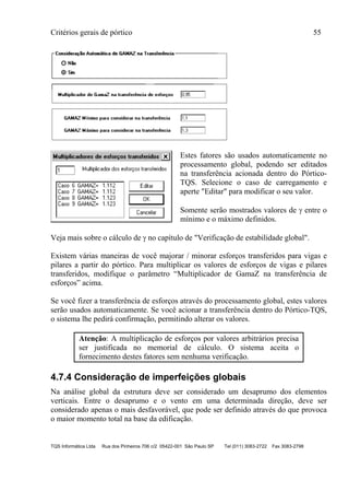 Critérios gerais de pórtico 55
TQS Informática Ltda Rua dos Pinheiros 706 c/2 05422-001 São Paulo SP Tel (011) 3083-2722 Fax 3083-2798
Estes fatores são usados automaticamente no
processamento global, podendo ser editados
na transferência acionada dentro do Pórtico-
TQS. Selecione o caso de carregamento e
aperte "Editar" para modificar o seu valor.
Somente serão mostrados valores de  entre o
mínimo e o máximo definidos.
Veja mais sobre o cálculo de  no capítulo de "Verificação de estabilidade global".
Existem várias maneiras de você majorar / minorar esforços transferidos para vigas e
pilares a partir do pórtico. Para multiplicar os valores de esforços de vigas e pilares
transferidos, modifique o parâmetro “Multiplicador de GamaZ na transferência de
esforços” acima.
Se você fizer a transferência de esforços através do processamento global, estes valores
serão usados automaticamente. Se você acionar a transferência dentro do Pórtico-TQS,
o sistema lhe pedirá confirmação, permitindo alterar os valores.
Atenção: A multiplicação de esforços por valores arbitrários precisa
ser justificada no memorial de cálculo. O sistema aceita o
fornecimento destes fatores sem nenhuma verificação.
4.7.4 Consideração de imperfeições globais
Na análise global da estrutura deve ser considerado um desaprumo dos elementos
verticais. Entre o desaprumo e o vento em uma determinada direção, deve ser
considerado apenas o mais desfavorável, que pode ser definido através do que provoca
o maior momento total na base da edificação.
 