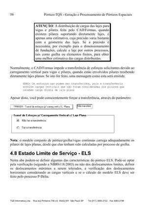 58 Pórtico-TQS - Geração e Processamento de Pórticos Espaciais
TQS Informática Ltda Rua dos Pinheiros 706 c/2 05422-001 São Paulo SP Tel (011) 3083-2722 Fax 3083-2798
ATENÇÃO: A distribuição de cargas das lajes para
vigas e pilares feita pelo CAD/Formas, quando
existem pilares suportando diretamente lajes, é
apenas uma estimativa, cuja precisão varia bastante
com a geometria das lajes. Se a precisão é
necessária, por exemplo para o dimensionamento
de fundações, calcule a laje por outros processos,
tais como grelha ou elementos finitos, para obter
uma melhor estimativa das cargas distribuídas.
Normalmente, o CAD/Formas impede a transferência de esforços solicitantes devido ao
carregamento vertical para vigas e pilares, quando estão envolvidos pilares recebendo
diretamente lajes planas. Se isto for feito, uma mensagem como esta será emitida:
ERRO: Os esforços nao podem ser transferidos, pois a transferência
envolve cargas verticais que não foram consideradas nos pilares que
recebem carga direta de laje plana
Apesar disto, você pode conscientemente forçar a transferência, através do parâmetro:
Nota: o modelo conjunto de pórtico/grelha/vigas contínuas carrega adequadamente os
pilares de lajes planas, desde que elas tenham sido calculadas por processo de grelha.
4.8 Estado Limite de Serviço - ELS
Nesta aba podem-se definir algumas das características do pórtico ELS. Pode-se optar
pela verificação (segundo a NBR6118:2003) ou não dos deslocamentos limites, definir
os deslocamentos máximos a serem tolerados, a verificação dos deslocamentos
horizontais considerando as cargas verticais e se o cálculo do modelo ELS deve ser
feito pelo processo P-Delta.
 