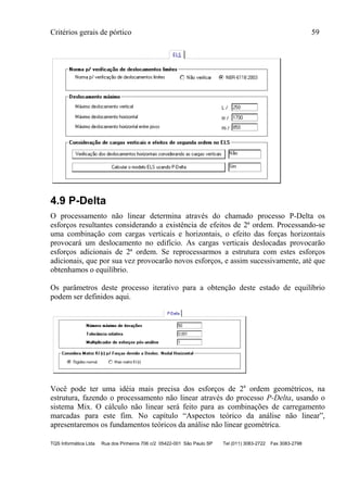 Critérios gerais de pórtico 59
TQS Informática Ltda Rua dos Pinheiros 706 c/2 05422-001 São Paulo SP Tel (011) 3083-2722 Fax 3083-2798
4.9 P-Delta
O processamento não linear determina através do chamado processo P-Delta os
esforços resultantes considerando a existência de efeitos de 2ª ordem. Processando-se
uma combinação com cargas verticais e horizontais, o efeito das forças horizontais
provocará um deslocamento no edifício. As cargas verticais deslocadas provocarão
esforços adicionais de 2ª ordem. Se reprocessarmos a estrutura com estes esforços
adicionais, que por sua vez provocarão novos esforços, e assim sucessivamente, até que
obtenhamos o equilíbrio.
Os parâmetros deste processo iterativo para a obtenção deste estado de equilíbrio
podem ser definidos aqui.
Você pode ter uma idéia mais precisa dos esforços de 2a
ordem geométricos, na
estrutura, fazendo o processamento não linear através do processo P-Delta, usando o
sistema Mix. O cálculo não linear será feito para as combinações de carregamento
marcadas para este fim. No capítulo “Aspectos teórico da análise não linear”,
apresentaremos os fundamentos teóricos da análise não linear geométrica.
 