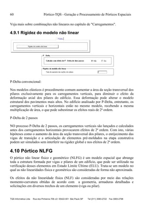 60 Pórtico-TQS - Geração e Processamento de Pórticos Espaciais
TQS Informática Ltda Rua dos Pinheiros 706 c/2 05422-001 São Paulo SP Tel (011) 3083-2722 Fax 3083-2798
Veja mais sobre combinações não lineares no capítulo de "Carregamentos".
4.9.1 Rigidez do modelo não linear
P-Delta convencional:
Nos modelos elásticos é procedimento comum aumentar a área da seção transversal dos
pilares exclusivamente para os carregamentos verticais, para diminuir o efeito da
deformação axial dos pilares do edifício. Essa deformação pode alterar o modelo
estrutural dos pavimentos mais altos. No edifício analisado por P-Delta, entretanto, os
carregamentos verticais e horizontais estão no mesmo modelo, recebendo a mesma
multiplicação de área, o que pode subestimar os efeitos reais de 2ª ordem.
P-Delta de 2 passos
NO processo P-Delta de 2 passos, os carregamentos verticais são lançados e calculados
antes dos carregamentos horizontais provocarem efeitos de 2ª ordem. Com isto, várias
hipóteses como o aumento da área da seção transversal dos pilares, o enrijecimento das
vigas de transição e a articulação de elementos pré-moldados na etapa construtiva
podem ser simulados sem interferir na rigidez global e nos efeitos de 2ª ordem.
4.10 Pórtico NLFG
O pórtico não linear físico e geométrico (NLFG) é um modelo espacial que abrange
toda a estrutura formada por vigas e pilares de um edifício, que pode ser utilizado na
verificação desses elementos em Estado Limite Último (ELU). Trata-se um modelo no
qual as não linearidades física e geométrica são consideradas de forma não aproximada.
Os efeitos da não linearidade física (NLF) são consideradas por meio das relações
momento-curvatura obtidas de acordo com a geometria, armaduras detalhadas e
solicitações em diversos trechos de um elemento (viga ou pilar).
 