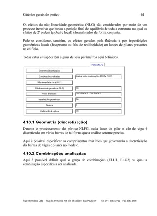 Critérios gerais de pórtico 61
TQS Informática Ltda Rua dos Pinheiros 706 c/2 05422-001 São Paulo SP Tel (011) 3083-2722 Fax 3083-2798
Os efeitos da não linearidade geométrica (NLG) são considerados por meio de um
processo iterativo que busca a posição final de equilíbrio de toda a estrutura, no qual os
efeitos de 2ª ordem (global e local) são analisados de forma conjunta.
Pode-se considerar, também, os efeitos gerados pela fluência e por imperfeições
geométricas locais (desaprumo ou falta de retilineidade) em lances de pilares presentes
no edifício.
Todas estas situações têm alguns de seus parâmetros aqui definidos.
4.10.1 Geometria (discretização)
Durante o processamento do pórtico NLFG, cada lance de pilar e vão de viga é
discretizado em várias barras de tal forma que a análise se torne precisa.
Aqui é possível especificar os comprimentos máximos que governarão a discretização
das barras de vigas e pilares no modelo.
4.10.2 Combinações analisadas
Aqui é possível definir qual o grupo de combinações (ELU1, ELU2) ou qual a
combinação específica a ser analisada.
 