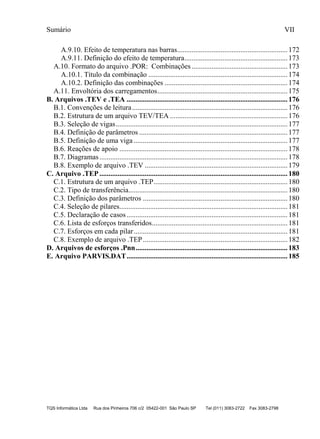 Sumário VII
TQS Informática Ltda Rua dos Pinheiros 706 c/2 05422-001 São Paulo SP Tel (011) 3083-2722 Fax 3083-2798
A.9.10. Efeito de temperatura nas barras.............................................................172
A.9.11. Definição do efeito de temperatura.........................................................173
A.10. Formato do arquivo .POR: Combinações .....................................................173
A.10.1. Título da combinação .............................................................................174
A.10.2. Definição das combinações ....................................................................174
A.11. Envoltória dos carregamentos........................................................................175
B. Arquivos .TEV e .TEA .........................................................................................176
B.1. Convenções de leitura......................................................................................176
B.2. Estrutura de um arquivo TEV/TEA .................................................................176
B.3. Seleção de vigas...............................................................................................177
B.4. Definição de parâmetros ..................................................................................177
B.5. Definição de uma viga .....................................................................................177
B.6. Reações de apoio .............................................................................................178
B.7. Diagramas........................................................................................................178
B.8. Exemplo de arquivo .TEV ...............................................................................179
C. Arquivo .TEP ........................................................................................................180
C.1. Estrutura de um arquivo .TEP..........................................................................180
C.2. Tipo de transferência........................................................................................180
C.3. Definição dos parâmetros ................................................................................180
C.4. Seleção de pilares.............................................................................................181
C.5. Declaração de casos.........................................................................................181
C.6. Lista de esforços transferidos...........................................................................181
C.7. Esforços em cada pilar.....................................................................................181
C.8. Exemplo de arquivo .TEP................................................................................182
D. Arquivos de esforços .Pnn....................................................................................183
E. Arquivo PARVIS.DAT.........................................................................................185
 