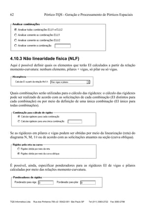 62 Pórtico-TQS - Geração e Processamento de Pórticos Espaciais
TQS Informática Ltda Rua dos Pinheiros 706 c/2 05422-001 São Paulo SP Tel (011) 3083-2722 Fax 3083-2798
4.10.3 Não linearidade física (NLF)
Aqui é possível definir quais os elementos que terão EI calculados a partir da relação
momento-curvatura: nenhum elemento, pilares + vigas, só pilar ou só vigas.
Quais combinações serão utilizadas para o cálculo das rigidezes: o cálculo das rigidezes
pode ser realizado de acordo com as solicitações de cada combinação (EI distintos para
cada combinação) ou por meio da definição de uma única combinação (EI único para
todas combinações).
Se as rigidezes em pilares e vigas podem ser obtidas por meio da linearização (reta) do
diagrama N, M, 1/r ou de acordo com as solicitações atuantes na seção (curva oblíqua).
É possível, ainda, especificar ponderadores para as rigidezes EI de vigas e pilares
calculadas por meio das relações momento-curvatura.
 