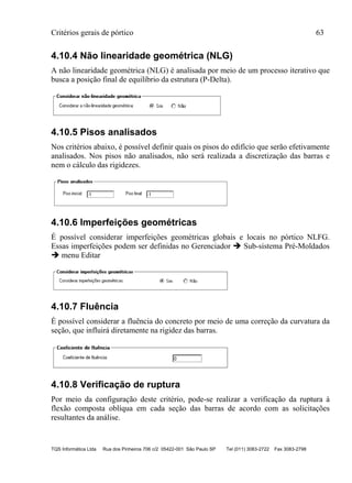 Critérios gerais de pórtico 63
TQS Informática Ltda Rua dos Pinheiros 706 c/2 05422-001 São Paulo SP Tel (011) 3083-2722 Fax 3083-2798
4.10.4 Não linearidade geométrica (NLG)
A não linearidade geométrica (NLG) é analisada por meio de um processo iterativo que
busca a posição final de equilíbrio da estrutura (P-Delta).
4.10.5 Pisos analisados
Nos critérios abaixo, é possível definir quais os pisos do edifício que serão efetivamente
analisados. Nos pisos não analisados, não será realizada a discretização das barras e
nem o cálculo das rigidezes.
4.10.6 Imperfeições geométricas
É possível considerar imperfeições geométricas globais e locais no pórtico NLFG.
Essas imperfeições podem ser definidas no Gerenciador  Sub-sistema Pré-Moldados
 menu Editar
4.10.7 Fluência
É possível considerar a fluência do concreto por meio de uma correção da curvatura da
seção, que influirá diretamente na rigidez das barras.
4.10.8 Verificação de ruptura
Por meio da configuração deste critério, pode-se realizar a verificação da ruptura à
flexão composta oblíqua em cada seção das barras de acordo com as solicitações
resultantes da análise.
 
