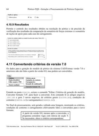 64 Pórtico-TQS - Geração e Processamento de Pórticos Espaciais
TQS Informática Ltda Rua dos Pinheiros 706 c/2 05422-001 São Paulo SP Tel (011) 3083-2722 Fax 3083-2798
4.10.9 Resultados
Permite o controle dos resultados obtidos na resolução do pórtico e da precisão da
verificação dos resultados da comparação da somatória de forças externas e a somatória
de rações de apoio para cada caso de carregamento.
4.11 Convertendo critérios da versão 7.0
Os dados para a geração do modelo de pórtico do sistema CAD/Formas versão 7.0 e
anteriores não são lidos a partir da versão 8.0, mas podem ser convertidos.
Estando na pasta ESPACIAL, acione o comando "Editar, Critérios de geração do modelo,
Converter formato 7.0", para fazer a conversão. Este comando lê os antigos arquivos
.PDT/.GRP e gera 3 novos arquivos, de critérios gerais (CRITPOR.DAT), condições de
contorno (CONTPOR.DAT) e carregamentos (CARRPOR.DAT).
No final do processamento, será gerada e editada uma listagem, mostrando os critérios,
condições de contorno e carregamentos efetivamente lidos e convertidos para o novo
formato.
A partir da versão 8.0, mesmo após a conversão, o
programa considera vigas com inércia de seção T.
Se necessário, altere o critério correspondente.
 