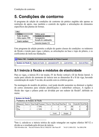 Condições de contorno 65
TQS Informática Ltda Rua dos Pinheiros 706 c/2 05422-001 São Paulo SP Tel (011) 3083-2722 Fax 3083-2798
5. Condições de contorno
O programa de edição de condições de contorno do pórtico engloba não apenas as
restrições de apoio, mas também o controle da rigidez e articulações de elementos
específicos das plantas de formas.
Este programa de edição permite a edição de quatro classes de condições: os redutores
de flexão e torção para vigas e pilares, as articulações na base e topo de pilares, e os
coeficientes de mola nas fundações.
5.1 Inércia à flexão e módulos de elasticidade
Para as vigas, a inércia IX é de torção, IY de flexão vertical e IZ de flexão lateral. A
seção para cálculo do momento de inércia tem as dimensões B e H da viga, havendo
consideração de seção T ou não, de acordo com os critérios gerais.
Na montagem do modelo do pórtico, você pode decidir aumentar ou diminuir a rigidez
de certos elementos para simular plastificações e redistribuir esforços. A rigidez à
flexão das vigas e pilares pode ser dividida por um redutor de flexão6, definido no
menu:
6Isto é, calcula-se a inércia teórica da seção retangular em regime elástico bh3/12 e
divide-se o resultado pelo divisor de inércia.
 