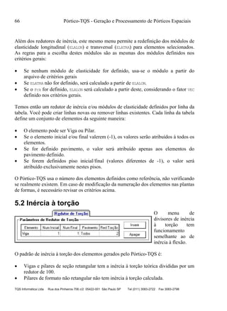 66 Pórtico-TQS - Geração e Processamento de Pórticos Espaciais
TQS Informática Ltda Rua dos Pinheiros 706 c/2 05422-001 São Paulo SP Tel (011) 3083-2722 Fax 3083-2798
Além dos redutores de inércia, este mesmo menu permite a redefinição dos módulos de
elasticidade longitudinal (ELALON) e transversal (ELATRA) para elementos selecionados.
As regras para a escolha destes módulos são as mesmas dos módulos definidos nos
critérios gerais:
 Se nenhum módulo de elasticidade for definido, usa-se o módulo a partir do
arquivo de critérios gerais
 Se ELATRA não for definido, será calculado a partir de ELALON.
 Se o Fck for definido, ELALON será calculado a partir deste, considerando o fator VEC
definido nos critérios gerais.
Temos então um redutor de inércia e/ou módulos de elasticidade definidos por linha da
tabela. Você pode criar linhas novas ou remover linhas existentes. Cada linha da tabela
define um conjunto de elementos da seguinte maneira:
 O elemento pode ser Viga ou Pilar.
 Se o elemento inicial e/ou final valerem (-1), os valores serão atribuídos à todos os
elementos.
 Se for definido pavimento, o valor será atribuído apenas aos elementos do
pavimento definido.
 Se forem definidos piso inicial/final (valores diferentes de -1), o valor será
atribuído exclusivamente nestes pisos.
O Pórtico-TQS usa o número dos elementos definidos como referência, não verificando
se realmente existem. Em caso de modificação da numeração dos elementos nas plantas
de formas, é necessário revisar os critérios acima.
5.2 Inércia à torção
O menu de
divisores de inércia
à torção tem
funcionamento
semelhante ao de
inércia à flexão.
O padrão de inércia à torção dos elementos gerados pelo Pórtico-TQS é:
 Vigas e pilares de seção retangular tem a inércia à torção teórica divididas por um
redutor de 100.
 Pilares de formato não retangular não tem inércia à torção calculada.
 