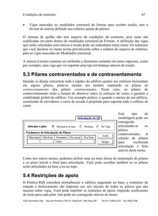 Condições de contorno 67
TQS Informática Ltda Rua dos Pinheiros 706 c/2 05422-001 São Paulo SP Tel (011) 3083-2722 Fax 3083-2798
 Vigas marcadas no modelador estrutural de formas para receber torção, tem o
divisor de inércia definido nos critérios gerais de pórtico
O sistema de grelha não tem arquivo de condições de contorno, pois estas são
codificadas em parte dentro do modelador estrutural de Formas. A definição das vigas
que serão calculadas com inércia à torção pode ser redundante neste menu. Os redutores
que você declarar no menu acima prevalecerão sobre o redutor do arquivo de critérios,
para as vigas marcadas no Modelador estrutural.
A inércia à torção costuma ser atribuída a elementos somente em casos especiais, como
por exemplo, uma viga que vai suportar uma laje em balanço através de torção.
5.3 Pilares contraventados e de contraventamento
Quando se deseja concentrar toda a rigidez do edifício quanto aos esforços horizontais
em alguns pilares, pode-se montar um modelo separando os pilares de
contraventamento dos pilares contraventados. Neste caso, os pilares de
contraventamento terão a função de absorver todos os esforços de vento, e garantir a
estabilidade global do edifício. Um exemplo prático, é quando o núcleo de um edifício,
constituído de elevadores e caixa de escada é projetado para suportar todo o esforço de
vento.
Este tipo de
modelagem pode ser
conseguido
articulando-se os
pilares
contraventados. A
seleção de pilares
para receberem
articulação é feita
através deste menu.
Como nos outros menus, podemos definir uma ou mais faixas de numeração de pilares
e os pisos inicial e final para articulação. Você pode escolher também se os pilares
serão articulados na base e/ou no topo.
5.4 Restrições de apoio
O Pórtico-TQS considera normalmente o edifício engastado na base, e restrições de
rotação e deslocamento são impostas aos nós iniciais de todos os pilares que não
nascem sobre vigas. Você pode redefinir as restrições de apoio, impondo coeficientes
de mola para cada pilar. Isto pode ser conseguido através do menu:
 