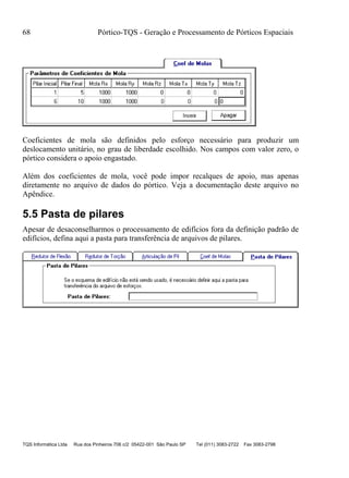 68 Pórtico-TQS - Geração e Processamento de Pórticos Espaciais
TQS Informática Ltda Rua dos Pinheiros 706 c/2 05422-001 São Paulo SP Tel (011) 3083-2722 Fax 3083-2798
Coeficientes de mola são definidos pelo esforço necessário para produzir um
deslocamento unitário, no grau de liberdade escolhido. Nos campos com valor zero, o
pórtico considera o apoio engastado.
Além dos coeficientes de mola, você pode impor recalques de apoio, mas apenas
diretamente no arquivo de dados do pórtico. Veja a documentação deste arquivo no
Apêndice.
5.5 Pasta de pilares
Apesar de desaconselharmos o processamento de edifícios fora da definição padrão de
edifícios, defina aqui a pasta para transferência de arquivos de pilares.
 