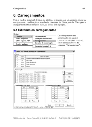 Carregamentos 69
TQS Informática Ltda Rua dos Pinheiros 706 c/2 05422-001 São Paulo SP Tel (011) 3083-2722 Fax 3083-2798
6. Carregamentos
Com o modelo estrutural definido no edifício, o sistema gera um conjunto inicial de
carregamentos, combinações e envoltória, chamados de Casos padrão. Você pode a
qualquer momento alterar estes casos, de acordo com o projeto.
6.1 Editando os carregamentos
Os carregamentos são
armazenados no arquivo
CARRPOR.DAT, na pasta ESPACIAL,
sendo editados através do
comando "Carregamentos".
 