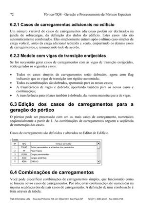 72 Pórtico-TQS - Geração e Processamento de Pórticos Espaciais
TQS Informática Ltda Rua dos Pinheiros 706 c/2 05422-001 São Paulo SP Tel (011) 3083-2722 Fax 3083-2798
6.2.1 Casos de carregamentos adicionais no edifício
Um número variável de casos de carregamentos adicionais podem ser declarados na
janela de sobrecargas, da definição dos dados do edifício. Estes casos não são
automaticamente combinados. Eles simplesmente entram após o ultimo caso simples de
carga vertical, antes da carga adicional reduzida e vento, empurrando os demais casos
de carregamentos, e renumerando tudo de acordo.
6.2.2 Modelo com vigas de transição enrijecidas
Se for necessário gerar casos de carregamentos com as vigas de transição enrijecidas,
serão gerados os seguintes casos:
 Todos os casos simples de carregamentos serão dobrados, agora com flag
indicando que as vigas de transição tem rigidez aumentada;
 Todas as combinações são dobradas, apontando para os novos casos;
 A transferência de vigas é dobrada, apontando também para os novos casos e
combinações;
 A transferência para pilares também é dobrada, da mesma maneira que a de vigas.
6.3 Edição dos casos de carregamentos para a
geração do pórtico
O pórtico pode ser processado com um ou mais casos de carregamento, numerados
seqüencialmente a partir de 1. As combinações de carregamentos seguem a seqüência
de numeração dos casos.
Casos de carregamento são definidos e alterados no Editor de Edifício.
6.4 Combinações de carregamentos
Você pode especificar combinações de carregamentos simples, que funcionarão como
se fossem novos casos de carregamentos. Por isto, estas combinações são numeradas na
mesma seqüência dos demais casos de carregamento. A definição de uma combinação é
feita através da tabela:
 