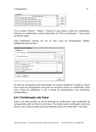 Carregamentos 73
TQS Informática Ltda Rua dos Pinheiros 706 c/2 05422-001 São Paulo SP Tel (011) 3083-2722 Fax 3083-2798
Use os botões "Incluir", "Editar" e "Remover" para editar a tabela de combinações.
Selecione as combinações a serem empurradas, ou "(Nova combinação...)" para inserir
no final da tabela.
Uma combinação consiste em um ou mais casos de carregamentos simples,
multiplicados por um fator:
Os casos de carregamento são armazenados por número seqüencial. Cuidado ao inserir
novos casos de carregamento, pois pode ser necessário acertar as combinações. Entre
com o título da combinação e com a relação de carregamentos, com coeficientes
multiplicadores.
6.4.1 Combinação não linear
Como você pode perceber na tela de definição de combinações, uma combinação de
carregamentos pode ser linear ou não linear. Você pode marcar combinações como não
lineares, mas exclusivamente para processamento através do sistema Mix não linear.
 