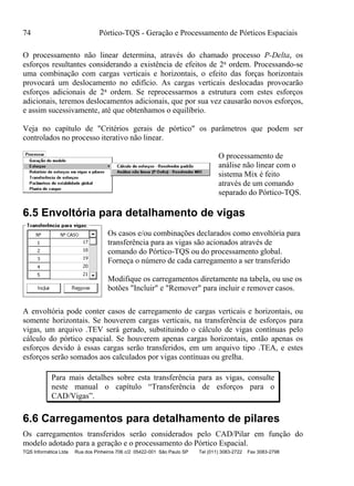 74 Pórtico-TQS - Geração e Processamento de Pórticos Espaciais
TQS Informática Ltda Rua dos Pinheiros 706 c/2 05422-001 São Paulo SP Tel (011) 3083-2722 Fax 3083-2798
O processamento não linear determina, através do chamado processo P-Delta, os
esforços resultantes considerando a existência de efeitos de 2a ordem. Processando-se
uma combinação com cargas verticais e horizontais, o efeito das forças horizontais
provocará um deslocamento no edifício. As cargas verticais deslocadas provocarão
esforços adicionais de 2a ordem. Se reprocessarmos a estrutura com estes esforços
adicionais, teremos deslocamentos adicionais, que por sua vez causarão novos esforços,
e assim sucessivamente, até que obtenhamos o equilíbrio.
Veja no capítulo de "Critérios gerais de pórtico" os parâmetros que podem ser
controlados no processo iterativo não linear.
O processamento de
análise não linear com o
sistema Mix é feito
através de um comando
separado do Pórtico-TQS.
6.5 Envoltória para detalhamento de vigas
Os casos e/ou combinações declarados como envoltória para
transferência para as vigas são acionados através de
comando do Pórtico-TQS ou do processamento global.
Forneça o número de cada carregamento a ser transferido
Modifique os carregamentos diretamente na tabela, ou use os
botões "Incluir" e "Remover" para incluir e remover casos.
A envoltória pode conter casos de carregamento de cargas verticais e horizontais, ou
somente horizontais. Se houverem cargas verticais, na transferência de esforços para
vigas, um arquivo .TEV será gerado, substituindo o cálculo de vigas contínuas pelo
cálculo do pórtico espacial. Se houverem apenas cargas horizontais, então apenas os
esforços devido à essas cargas serão transferidos, em um arquivo tipo .TEA, e estes
esforços serão somados aos calculados por vigas contínuas ou grelha.
Para mais detalhes sobre esta transferência para as vigas, consulte
neste manual o capítulo “Transferência de esforços para o
CAD/Vigas”.
6.6 Carregamentos para detalhamento de pilares
Os carregamentos transferidos serão considerados pelo CAD/Pilar em função do
modelo adotado para a geração e o processamento do Pórtico Espacial.
 