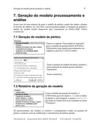 Geração do modelo processamento e análise 77
TQS Informática Ltda Rua dos Pinheiros 706 c/2 05422-001 São Paulo SP Tel (011) 3083-2722 Fax 3083-2798
7. Geração do modelo processamento e
análise
Existe mais de uma maneira de gerar o modelo do pórtico a partir dos dados e plantas
de formas do edifício. Se você fizer o processamento global, as listagens de geração e
análise do modelo ficarão disponíveis para visualização no Pórtico-TQS. Vamos
examina-las.
7.1 Geração do modelo de pórtico
Vimos no capítulo "Guia rápido de operação",
que o comando de geração dentro do Pórtico-
TQS permite fazer quatro processamentos em
seqüência, para ELU, ELS ou ambos.
Tanto a geração do modelo do pórtico quando o
processamento do modelo geram relatórios
importantes.
Vamos mostrá-los.
7.2 Relatório da geração do modelo
Como resultado da geração do modelo, o
CAD/Formas gera um arquivo .POR com os dados
do pórtico e uma listagem, o arquivo PORFOR.LST
que pode ser listado através de comando no menu
"Visualizar".
No processamento são listados os critérios e carregamentos usados na geração do
pórtico, eventuais erros de codificação e características do pórtico gerado.
 