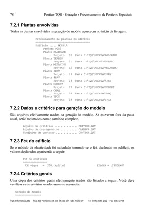 78 Pórtico-TQS - Geração e Processamento de Pórticos Espaciais
TQS Informática Ltda Rua dos Pinheiros 706 c/2 05422-001 São Paulo SP Tel (011) 3083-2722 Fax 3083-2798
7.2.1 Plantas envolvidas
Todas as plantas envolvidas na geração do modelo aparecem no início da listagem:
Processamento de plantas do edificio
====================================
Edificio ..... MODPLA
Projeto 9003
Planta BALDRAME
Projeto 10 Pasta C:TQSMODPLABALDRAME
Planta TERREO
Projeto 11 Pasta C:TQSMODPLATERREO
Planta MEZANINO
Projeto 12 Pasta C:TQSMODPLAMEZANINO
Planta 3PAV
Projeto 13 Pasta C:TQSMODPLA3PAV
Planta 4PAV
Projeto 14 Pasta C:TQSMODPLA4PAV
Planta COBERT
Projeto 17 Pasta C:TQSMODPLACOBERT
Planta CMAQ
Projeto 18 Pasta C:TQSMODPLACMAQ
Planta TPCX
Projeto 19 Pasta C:TQSMODPLATPCX
7.2.2 Dados e critérios para geração do modelo
São arquivos efetivamente usados na geração do modelo. Se estiverem fora da pasta
atual, serão mostrados com o caminho completo.
Arquivo de critérios ............... CRITPOR.DAT
Arquivo de carregamentos ........... CARRPOR.DAT
Condições de contorno .............. CONTPOR.DAT
7.2.3 Fck do edifício
Se o módulo de elasticidade foi calculado tomando-se o fck declarado no edifício, os
valores declarados aparecerão a seguir:
FCK no edificio:
================
FCK vigas = 250. kgf/cm2 ELALON = .2800E+07
7.2.4 Critérios gerais
Uma cópia dos critérios gerais efetivamente usados são listados a seguir. Você deve
verificar se os critérios usados eram os esperados:
Geração do modelo
=================
 