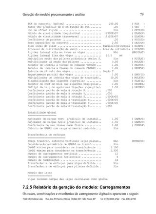 Geração do modelo processamento e análise 79
TQS Informática Ltda Rua dos Pinheiros 706 c/2 05422-001 São Paulo SP Tel (011) 3083-2722 Fax 3083-2798
FCK do concreto, kgf/cm2 ........................ 250.00 ( FCK )
Fator VEC p/cálculo de E em função do FCK ....... .00 ( VEC )
Uso de offset rígido ............................ Sim ( OFFRIG)
Módulo de elasticidade longitudinal ............. .2800E+07 ( ELALON)
Módulo de elasticidade transversal .............. .1120E+07 ( ELATRA)
Coeficiente de poisson .......................... .20 ( POISSO)
Peso específico do concreto ..................... 2.50 ( DESCON)
Eixo local do pilar ............................. Paralelo/principal ( EIXPRI)
Processo de distribuição de vento ............... Área de influência ( DISVEN)
Rigidez lateral alta em todas as vigas .......... Não (NRIGLAT)
Rigidez lateral fixa das vigas .................. 10.0 m4
Multiplica seção dos pilares p/diminuir desloc Z. Sim ( RIGAXI)
Multiplicador da seção dos pilares .............. 3.00 ( MULAXI)
Redutor de inércia à torção do comando TORÇÃO ... 1.00 ( REDTOR)
Redutor de inércia à flexão do comando FLEXÃO ... 1.00 ( REDFLX)
Inércia de cálculo das vigas .................... Seção T
Engastamento parcial das vigas .................. 1.00 ( ENGVIG)
Multiplicador de inércia das vigas de transição.. 10.00 ( MULETR)
Flexibilização das ligações viga-pilar .......... Sim ( FLXPIL)
Redutor do coef de mola nas ligações viga-pilar.. 1.00 ( REDMOL)
Multipl da larg de apoio nas ligações viga-pilar. 1.50 ( LEPMOV)
Coeficiente padrão de mola à rotação X........... .000
Coeficiente padrão de mola à rotação Y........... .000
Coeficiente padrão de mola à rotação Z........... .500E+05
Coeficiente padrão de mola à translação X........ .500E+05
Coeficiente padrão de mola à translação Y........ .500E+05
Coeficiente padrão de mola À translação Z........ .000
Estabilidade global
===================
Majorador de cargas vert p/cálculo de instabil.. 1.00 ( GAMAFZ)
Majorador de cargas horiz p/cálculo de instabil.. 1.40 ( GAMAFH)
Coeficiente de nao linearidade física ........... 1.00 ( COENLF)
Cálculo de GAMAZ com carga acidental reduzida.... Sim
Transferência de esforços
=========================
Força transfer. esforços verticais lajes planas.. Não (NTRNVER)
Consideração automática de GAMAZ na transf....... Sim
GAMAZ mínimo para considerar na transferência ... 1.100
GAMAZ máximo para considerar na transferência ... 1.300
Número de carregamentos verticais ............... 12
Número de carregamentos horizontais ............. 4
Número de combinações ........................... 44
Transferência de esforços para vigas definida ... Sim
Transferência de esforços para pilares definida . Sim
Modelo das lajes
================
Vigas recebem cargas das lajes calculadas como grelha
7.2.5 Relatório da geração do modelo: Carregamentos
Os casos, combinações e envoltórias de carregamento digitados aparecem a seguir:
 