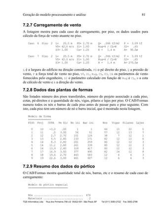 Geração do modelo processamento e análise 81
TQS Informática Ltda Rua dos Pinheiros 706 c/2 05422-001 São Paulo SP Tel (011) 3083-2722 Fax 3083-2798
7.2.7 Carregamento de vento
A listagem mostra para cada caso de carregamento, por piso, os dados usados para
cálculo da força de vento atuante no piso.
Caso 6 Piso 2 L= 20.5 m PD= 2.70 m Q= .046 tf/m2 F = 3.09 tf
V0= 42.0 m/s S1= 1.00 Rug=4 / CL=B S2= .65
S3= 1.00 Ca= 1.20 H = 1.4 m A= 90.0ø
Caso 7 Piso 2 L= 20.5 m PD= 2.70 m Q= .046 tf/m2 F = 3.09 tf
V0= 42.0 m/s S1= 1.00 Rug=4 / CL=B S2= .65
S3= 1.00 Ca= 1.20 H = 1.4 m A= 270.0ø
L é a largura do edifício na direção considerada, PD o pé direito do piso, Q a pressão de
vento, F a força total de vento no piso, V0, S1, Rug, CL, S3, CA os parâmetros de vento
fornecidos pelo engenheiro, S2 o parâmetro calculado em função de Rug e CL, H a cota
de cálculo de vento e A a direção do vento.
7.2.8 Dados das plantas de formas
São listados número dos pisos transferidos, número do projeto associado a cada piso,
cotas, pé-direitos e a quantidade de nós, vigas, pilares e lajes por piso. O CAD/Formas
numera todos os nós e barras de cada piso antes de passar para o piso seguinte. Com
isto, cada piso tem um número de nó e barra inicial, que é mostrado nesta listagem.
Modelo da forma
===============
PISO Proj COTA Pe Dir No ini Bar ini Nos Vigas Pilares Lajes
0 10 -3.0 .00 1 1 44 15 22 0
1 11 .0 3.00 56 51 57 12 13 7
2 12 2.7 2.70 101 126 38 7 12 1
3 13 5.5 2.80 133 171 82 12 12 6
4 14 8.3 2.80 201 259 80 12 12 3
5 14 11.1 2.80 261 339 80 12 12 3
6 14 13.9 2.80 319 417 80 12 12 3
7 17 16.9 3.00 377 495 82 14 12 8
8 18 19.6 2.70 443 583 12 6 4 3
9 19 22.6 3.00 461 607 12 6 4 3
7.2.9 Resumo dos dados do pórtico
O CAD/Formas mostra quantidade total de nós, barras, etc e o resumo de cada caso de
carregamento:
Modelo do pórtico espacial
==========================
Nós ................................ 476
Materiais .......................... 2
 
