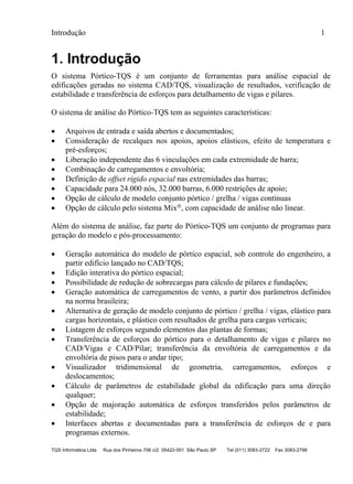Introdução 1
TQS Informática Ltda Rua dos Pinheiros 706 c/2 05422-001 São Paulo SP Tel (011) 3083-2722 Fax 3083-2798
1. Introdução
O sistema Pórtico-TQS é um conjunto de ferramentas para análise espacial de
edificações geradas no sistema CAD/TQS, visualização de resultados, verificação de
estabilidade e transferência de esforços para detalhamento de vigas e pilares.
O sistema de análise do Pórtico-TQS tem as seguintes características:
 Arquivos de entrada e saída abertos e documentados;
 Consideração de recalques nos apoios, apoios elásticos, efeito de temperatura e
pré-esforços;
 Liberação independente das 6 vinculações em cada extremidade de barra;
 Combinação de carregamentos e envoltória;
 Definição de offset rígido espacial nas extremidades das barras;
 Capacidade para 24.000 nós, 32.000 barras, 6.000 restrições de apoio;
 Opção de cálculo de modelo conjunto pórtico / grelha / vigas contínuas
 Opção de cálculo pelo sistema Mix, com capacidade de análise não linear.
Além do sistema de análise, faz parte do Pórtico-TQS um conjunto de programas para
geração do modelo e pós-processamento:
 Geração automática do modelo de pórtico espacial, sob controle do engenheiro, a
partir edifício lançado no CAD/TQS;
 Edição interativa do pórtico espacial;
 Possibilidade de redução de sobrecargas para cálculo de pilares e fundações;
 Geração automática de carregamentos de vento, a partir dos parâmetros definidos
na norma brasileira;
 Alternativa de geração de modelo conjunto de pórtico / grelha / vigas, elástico para
cargas horizontais, e plástico com resultados de grelha para cargas verticais;
 Listagem de esforços segundo elementos das plantas de formas;
 Transferência de esforços do pórtico para o detalhamento de vigas e pilares no
CAD/Vigas e CAD/Pilar; transferência da envoltória de carregamentos e da
envoltória de pisos para o andar tipo;
 Visualizador tridimensional de geometria, carregamentos, esforços e
deslocamentos;
 Cálculo de parâmetros de estabilidade global da edificação para uma direção
qualquer;
 Opção de majoração automática de esforços transferidos pelos parâmetros de
estabilidade;
 Interfaces abertas e documentadas para a transferência de esforços de e para
programas externos.
 