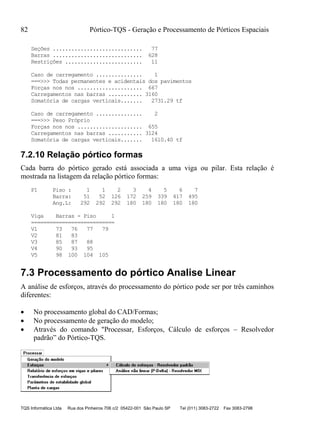 82 Pórtico-TQS - Geração e Processamento de Pórticos Espaciais
TQS Informática Ltda Rua dos Pinheiros 706 c/2 05422-001 São Paulo SP Tel (011) 3083-2722 Fax 3083-2798
Seções ............................. 77
Barras ............................. 628
Restrições ......................... 11
Caso de carregamento ............... 1
===>>> Todas permanentes e acidentais dos pavimentos
Forças nos nos ..................... 667
Carregamentos nas barras ........... 3160
Somatória de cargas verticais....... 2731.29 tf
Caso de carregamento ............... 2
===>>> Peso Próprio
Forças nos nos ..................... 655
Carregamentos nas barras ........... 3124
Somatória de cargas verticais....... 1610.40 tf
7.2.10 Relação pórtico formas
Cada barra do pórtico gerado está associada a uma viga ou pilar. Esta relação é
mostrada na listagem da relação pórtico formas:
P1 Piso : 1 1 2 3 4 5 6 7
Barra: 51 52 126 172 259 339 417 495
Ang.L: 292 292 292 180 180 180 180 180
Viga Barras - Piso 1
===========================
V1 73 76 77 79
V2 81 83
V3 85 87 88
V4 90 93 95
V5 98 100 104 105
7.3 Processamento do pórtico Analise Linear
A análise de esforços, através do processamento do pórtico pode ser por três caminhos
diferentes:
 No processamento global do CAD/Formas;
 No processamento de geração do modelo;
 Através do comando "Processar, Esforços, Cálculo de esforços – Resolvedor
padrão” do Pórtico-TQS.
 