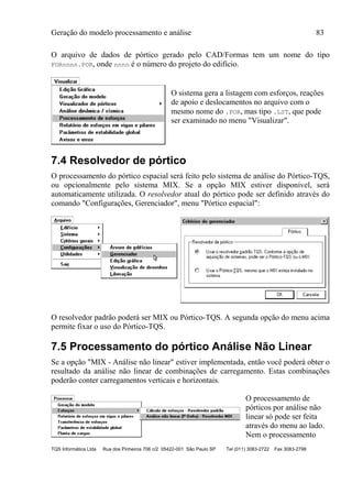 Geração do modelo processamento e análise 83
TQS Informática Ltda Rua dos Pinheiros 706 c/2 05422-001 São Paulo SP Tel (011) 3083-2722 Fax 3083-2798
O arquivo de dados de pórtico gerado pelo CAD/Formas tem um nome do tipo
FORnnnn.POR, onde nnnn é o número do projeto do edifício.
O sistema gera a listagem com esforços, reações
de apoio e deslocamentos no arquivo com o
mesmo nome do .POR, mas tipo .LST, que pode
ser examinado no menu "Visualizar".
7.4 Resolvedor de pórtico
O processamento do pórtico espacial será feito pelo sistema de análise do Pórtico-TQS,
ou opcionalmente pelo sistema MIX. Se a opção MIX estiver disponível, será
automaticamente utilizada. O resolvedor atual do pórtico pode ser definido através do
comando "Configurações, Gerenciador", menu "Pórtico espacial":
O resolvedor padrão poderá ser MIX ou Pórtico-TQS. A segunda opção do menu acima
permite fixar o uso do Pórtico-TQS.
7.5 Processamento do pórtico Análise Não Linear
Se a opção "MIX - Análise não linear" estiver implementada, então você poderá obter o
resultado da análise não linear de combinações de carregamento. Estas combinações
poderão conter carregamentos verticais e horizontais.
O processamento de
pórticos por análise não
linear só pode ser feita
através do menu ao lado.
Nem o processamento
 