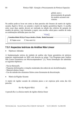 84 Pórtico-TQS - Geração e Processamento de Pórticos Espaciais
TQS Informática Ltda Rua dos Pinheiros 706 c/2 05422-001 São Paulo SP Tel (011) 3083-2722 Fax 3083-2798
global, nem o
processamento de geração
do modelo acionam este
sistema.
Na análise pode-se levar em conta as duas parcelas não lineares da matriz de rigidez
secante, Kg() e K1(r), ou somente a matriz de rigidez geométrica Kg(). A escolha
entre essas duas opções deverá ser realizada na edição dos critérios de geração do
modelo do pórtico, veja ilustração a seguir, esta escolha valerá para a análise de todas
as combinações definidas para esse fim.
7.5.1 Aspectos teóricos da Análise Não Linear
 Hipóteses Adotadas
A fundamentação teórica do módulo de análise não linear geométrica de pórticos
espaciais implementado no MIX está descrita no artigo “Um Programa para Análise
Não Linear Geométrica em Microcomputadores” [1]. Nesta formulação são admitidas
as seguintes hipóteses:
- Navier-Bernoulli;
- Pequenas deformações e rotações moderadas (da ordem da raiz da deformação);
- Material elástico linear;
- Uso do método dos elementos finitos como ferramenta de discretização.
 Matriz de Rigidez Secante
A matriz de rigidez secante da estrutura passa a ser expressa pela soma das três
parcelas:
Ks=Ke+Kg()+Kl(r) (I)
A parcela Ke é a clássica matriz de rigidez elástica linear
 