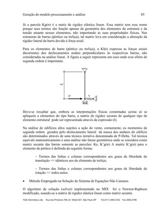 Geração do modelo processamento e análise 85
TQS Informática Ltda Rua dos Pinheiros 706 c/2 05422-001 São Paulo SP Tel (011) 3083-2722 Fax 3083-2798
Já a parcela Kg() é a matiz de rigidez elástica linear. Essa matriz tem esse nome
porque seus termos são função apenas da geometria dos elementos da estrutura e da
tensão atuante nesses elementos, não importando as suas propriedades físicas. Nas
estruturas de barras (pórtico ou treliça), tal matriz leva em consideração a alteração da
rigidez lateral da barra devido à força axial.
Para os elementos de barra (pórtico ou treliça), a Kl(r) expressa as forças axiais
decorrentes dos deslocamentos nodais perpendiculares às respectivas barras, não
consideradas na análise linear. A figura a seguir representa um caso onde esse efeito de
segunda ordem é importante.
Deve-se ressaltar que, embora as interpretações físicas comentadas acima só se
apliquem a elementos do tipo barra, a matriz de rigidez secante de qualquer tipo de
elemento estrutural pode ser representada através da expressão (I).
Na análise de edifícios altos sujeitos a ação do vento, comumente, os momentos de
segunda ordem gerados pelo deslocamento lateral da massa dos andares do edifício
são determinados através de uma técnica iterativa denominada de P-Delta. Tal técnica
equivale matematicamente a uma análise não linear geométrica onde se considera como
matriz secante das barras somente as parcelas: Ke, K’g() A matriz K’g() para o
elemento de pórtico é definida da seguinte forma:
– Termos das linhas e colunas correspondentes aos graus de liberdade de
translação => idênticos aos do elemento de treliça;
– Termos das linhas e colunas correspondentes aos graus de liberdade de
rotação => todos nulos.
 Método Empregado na Solução do Sistema de Equações Não Lineares
O algoritmo de solução (solver) implementado no MIX foi o Newton-Raphson
modificado, usando-se a matriz de rigidez elástica linear como matriz secante.
 
