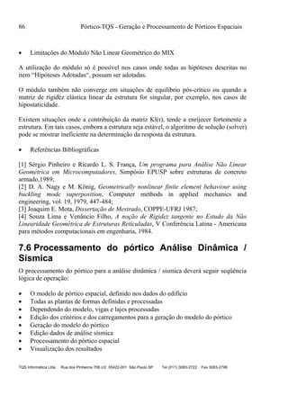 86 Pórtico-TQS - Geração e Processamento de Pórticos Espaciais
TQS Informática Ltda Rua dos Pinheiros 706 c/2 05422-001 São Paulo SP Tel (011) 3083-2722 Fax 3083-2798
 Limitações do Módulo Não Linear Geométrico do MIX
A utilização do módulo só é possível nos casos onde todas as hipóteses descritas no
item “Hipóteses Adotadas“, possam ser adotadas.
O módulo também não converge em situações de equilíbrio pós-crítico ou quando a
matriz de rigidez elástica linear da estrutura for singular, por exemplo, nos casos de
hipostaticidade.
Existem situações onde a contribuição da matriz Kl(r), tende a enrijecer fortemente a
estrutura. Em tais casos, embora a estrutura seja estável, o algoritmo de solução (solver)
pode se mostrar ineficiente na determinação da resposta da estrutura.
 Referências Bibliográficas
[1] Sérgio Pinheiro e Ricardo L. S. França, Um programa para Análise Não Linear
Geométrica em Microcomputadores, Simpósio EPUSP sobre estruturas de concreto
armado,1989;
[2] D. A. Nagy e M. König, Geometrically nonlinear finite element behaviour using
buckling mode superposition, Computer methods in applied mechanics and
engineering, vol. 19, 1979, 447-484;
[3] Joaquim E. Mota, Dissertação de Mestrado, COPPE-UFRJ 1987;
[4] Souza Lima e Venâncio Filho, A noção de Rigidez tangente no Estudo da Não
Linearidade Geométrica de Estruturas Reticuladas, V Conferência Latina - Americana
para métodos computacionais em engenharia, 1984.
7.6 Processamento do pórtico Análise Dinâmica /
Sísmica
O processamento do pórtico para a análise dinâmica / sísmica deverá seguir seqüência
lógica de operação:
 O modelo de pórtico espacial, definido nos dados do edifício
 Todas as plantas de formas definidas e processadas
 Dependendo do modelo, vigas e lajes processadas
 Edição dos critérios e dos carregamentos para a geração do modelo do pórtico
 Geração do modelo do pórtico
 Edição dados de análise sísmica
 Processamento do pórtico espacial
 Visualização dos resultados
 