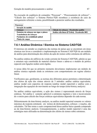 Geração do modelo processamento e análise 87
TQS Informática Ltda Rua dos Pinheiros 706 c/2 05422-001 São Paulo SP Tel (011) 3083-2722 Fax 3083-2798
Na execução da seqüência de comandos “Processar” - “Processamento de esforços” -
“Cálculo dos esforços” o Sistema Pórtico-TQS reconhece a existência do caso de
carregamento referente a sismo, possibilitando a posterior análise dos resultados.
7.6.1 Análise Dinâmica / Sísmica no Sistema CAD/TQS
O interesse em atender as exigências das normas de países que se encontram em áreas
sísmicas nos levou a considerar a implementação no Sistema CAD/TQS de um módulo
de análise para determinação dos efeitos da ação de sismos sobre estruturas de edifícios.
Na análise estática de edifícios da versão corrente do Sistema CAD/TQS, admite-se que
a estrutura seja constituída de material elástico linear e adota-se o modelo de pórtico
espacial com ligações nodais semi-rígidas.
A nossa idéia foi que no primeiro momento deveríamos implementar um módulo de
análise sísmica supondo ainda as estruturas com comportamento em regime elástico
linear.
Verificamos que, geralmente, as normas dos diferentes paises permitem a determinação
dos efeitos da ação dos sísmos através de 3 métodos: análise estática equivalente,
análise modal com espectros de resposta (análise modal espectral) e análise com a
integração das equações do movimento ao longo do tempo (time-history analysis)
Na análise estática equivalente, a ação dos sismos é representada através de forças
estáticas. Tal análise é somente aplicável a estruturas regulares e tem o inconveniente
de o roteiro para cálculo das forças estáticas equivalentes depender de cada norma.
Diferentemente da time-history analysis, na análise modal espectral somente os valores
máximos da resposta estrutural, em termos de deslocamentos, esforços e reações, são
calculados. Tal fato torna o custo computacional dessa análise baixo quando comparado
ao da time-history analysis. Conseqüentemente, a análise modal espectral é uma das
estratégias mais utilizadas na determinação dos efeitos de sismos sobre estruturas.
 