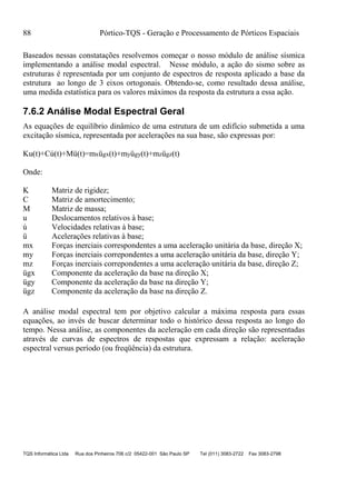 88 Pórtico-TQS - Geração e Processamento de Pórticos Espaciais
TQS Informática Ltda Rua dos Pinheiros 706 c/2 05422-001 São Paulo SP Tel (011) 3083-2722 Fax 3083-2798
Baseados nessas constatações resolvemos começar o nosso módulo de análise sísmica
implementando a análise modal espectral. Nesse módulo, a ação do sismo sobre as
estruturas é representada por um conjunto de espectros de resposta aplicado a base da
estrutura ao longo de 3 eixos ortogonais. Obtendo-se, como resultado dessa análise,
uma medida estatística para os valores máximos da resposta da estrutura a essa ação.
7.6.2 Análise Modal Espectral Geral
As equações de equilíbrio dinâmico de uma estrutura de um edifício submetida a uma
excitação sísmica, representada por acelerações na sua base, são expressas por:
Ku(t)+Cú(t)+Mü(t)=mxügx(t)+myügy(t)+mzügz(t)
Onde:
K Matriz de rigidez;
C Matriz de amortecimento;
M Matriz de massa;
u Deslocamentos relativos à base;
ú Velocidades relativas à base;
ü Acelerações relativas à base;
mx Forças inerciais correspondentes a uma aceleração unitária da base, direção X;
my Forças inerciais correpondentes a uma aceleração unitária da base, direção Y;
mz Forças inerciais correpondentes a uma aceleração unitária da base, direção Z;
ügx Componente da aceleração da base na direção X;
ügy Componente da aceleração da base na direção Y;
ügz Componente da aceleração da base na direção Z.
A análise modal espectral tem por objetivo calcular a máxima resposta para essas
equações, ao invés de buscar determinar todo o histórico dessa resposta ao longo do
tempo. Nessa análise, as componentes da aceleração em cada direção são representadas
através de curvas de espectros de respostas que expressam a relação: aceleração
espectral versus período (ou freqüência) da estrutura.
 