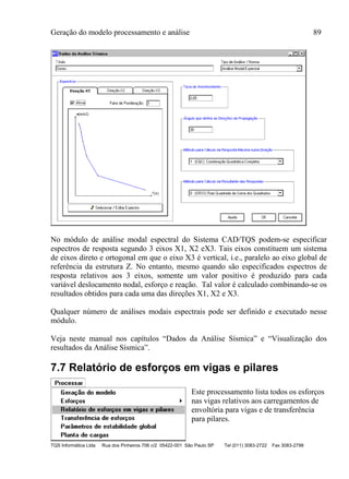 Geração do modelo processamento e análise 89
TQS Informática Ltda Rua dos Pinheiros 706 c/2 05422-001 São Paulo SP Tel (011) 3083-2722 Fax 3083-2798
No módulo de análise modal espectral do Sistema CAD/TQS podem-se especificar
espectros de resposta segundo 3 eixos X1, X2 eX3. Tais eixos constituem um sistema
de eixos direto e ortogonal em que o eixo X3 é vertical, i.e., paralelo ao eixo global de
referência da estrutura Z. No entanto, mesmo quando são especificados espectros de
resposta relativos aos 3 eixos, somente um valor positivo é produzido para cada
variável deslocamento nodal, esforço e reação. Tal valor é calculado combinando-se os
resultados obtidos para cada uma das direções X1, X2 e X3.
Qualquer número de análises modais espectrais pode ser definido e executado nesse
módulo.
Veja neste manual nos capítulos “Dados da Análise Sísmica” e “Visualização dos
resultados da Análise Sísmica”.
7.7 Relatório de esforços em vigas e pilares
Este processamento lista todos os esforços
nas vigas relativos aos carregamentos de
envoltória para vigas e de transferência
para pilares.
 