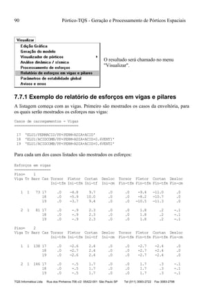 90 Pórtico-TQS - Geração e Processamento de Pórticos Espaciais
TQS Informática Ltda Rua dos Pinheiros 706 c/2 05422-001 São Paulo SP Tel (011) 3083-2722 Fax 3083-2798
O resultado será chamado no menu
"Visualizar".
7.7.1 Exemplo do relatório de esforços em vigas e pilares
A listagem começa com as vigas. Primeiro são mostrados os casos da envoltória, para
os quais serão mostrados os esforços nas vigas:
Casos de carregamentos - Vigas
==============================
17 'ELU1/PERMACID/PP+PERM+ADIA+ACID'
18 'ELU1/ACIDCOMB/PP+PERM+ADIA+ACID+0.6VENT1'
19 'ELU1/ACIDCOMB/PP+PERM+ADIA+ACID+0.6VENT2'
Para cada um dos casos listados são mostrados os esforços:
Esforços em vigas
=================
Piso= 1
Viga Tr Barr Cas Torsor Fletor Cortan Desloc Torsor Fletor Cortan Desloc
Ini-tfm Ini-tfm Ini-tf Ini-cm Fin-tfm Fin-tfm Fin-tfm Fin-cm
1 1 73 17 .0 -4.8 9.7 .0 .0 -9.4 -11.0 .0
18 .0 -5.9 10.0 .0 .0 -8.2 -10.7 .0
19 .0 -3.7 9.4 .0 .0 -10.5 -11.3 .0
2 1 81 17 .0 -.9 2.3 .0 .0 1.8 .2 -.1
18 .0 -.9 2.3 .0 .0 1.8 .2 -.1
19 .0 -.9 2.3 .0 .0 1.8 .2 -.1
Piso= 2
Viga Tr Barr Cas Torsor Fletor Cortan Desloc Torsor Fletor Cortan Desloc
Ini-tfm Ini-tfm Ini-tf Ini-cm Fin-tfm Fin-tfm Fin-tfm Fin-cm
1 1 138 17 .0 -2.6 2.4 .0 .0 -2.7 -2.4 .0
18 .0 -2.7 2.4 .0 .0 -2.7 -2.4 .0
19 .0 -2.6 2.4 .0 .0 -2.7 -2.4 .0
2 1 146 17 .0 -.5 1.7 .0 .0 1.7 .3 -.1
18 .0 -.5 1.7 .0 .0 1.7 .3 -.1
19 .0 -.5 1.7 .0 .0 1.7 .3 -.1
 