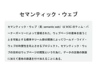 セマンティック・ウェブ
セマンティック・ウェブ（英: semantic web）は W3C のティム・バ
ーナーズ＝リーによって提唱された、ウェブページの意味を扱うこ
とを可能とする標準やツール群の開発によってワールド・ワイド・
ウェブの利便性を向上させるプロジェクト。セマンティック・ウェ
ブの目的はウェブページの閲覧という行為に、データの交換の側面
に加えて意味の疎通を付け加えることにある。
 