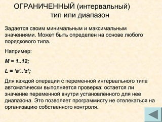 ОГРАНИЧЕННЫЙ (интервальный)
тип или диапазон
Задается своим минимальным и максимальным
значениями. Может быть определен на основе любого
порядкового типа.
Например:
М = 1..12;
L = ‘a’..’z’;
Для каждой операции с переменной интервального типа
автоматически выполняется проверка: остается ли
значение переменной внутри установленного для нее
диапазона. Это позволяет программисту не отвлекаться на
организацию собственного контроля.
19

 