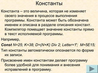 Константы
Константа – это величина, которая не изменяет
своего значения в процессе выполнения
программы. Константа может быть обозначена
именем и описана в разделе описания констант.
Компилятор помещает значение константы прямо
в текст исполняемой программы.
Например,
Const N=25; K=38; D=(N+K) Div 2; Letter=‘f’; M=5E15;
Тип константы автоматически опознается по форме
их записи.
Присвоение имен константам делает программу
более удобной для понимания и внесения
9
исправлений в программу.

 