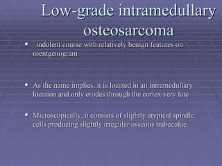 Low-grade intramedullary
osteosarcoma
 indolent course with relatively benign features on
roentgenogram
 As the name implies, it is located in an intramedullary
location and only erodes through the cortex very late
 Microscopically, it consists of slightly atypical spindle
cells producing slightly irregular osseous trabeculae.
 