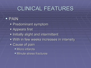 CLINICAL FEATURES
 PAIN
 Predominant symptom
 Appears first
 Initially slight and intermittent
 With in few weeks increases in intensity
 Cause of pain
 Micro infarcts
 Minute stress fractures
 